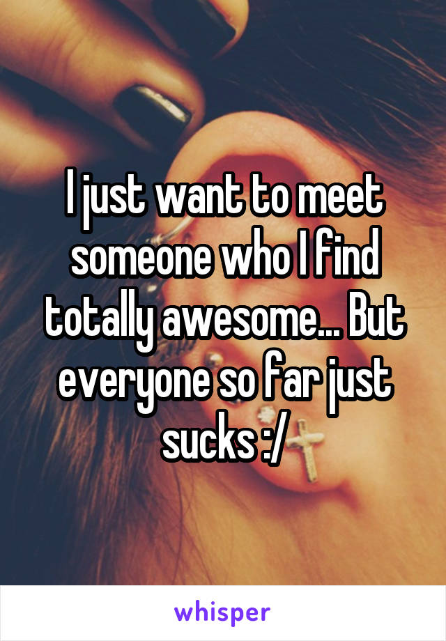 I just want to meet someone who I find totally awesome... But everyone so far just sucks :/