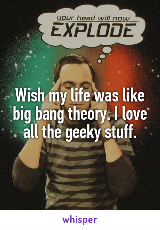 Wish my life was like big bang theory. I love all the geeky stuff.