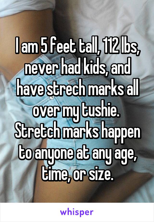 I am 5 feet tall, 112 lbs, never had kids, and have strech marks all over my tushie.  Stretch marks happen to anyone at any age, time, or size.
