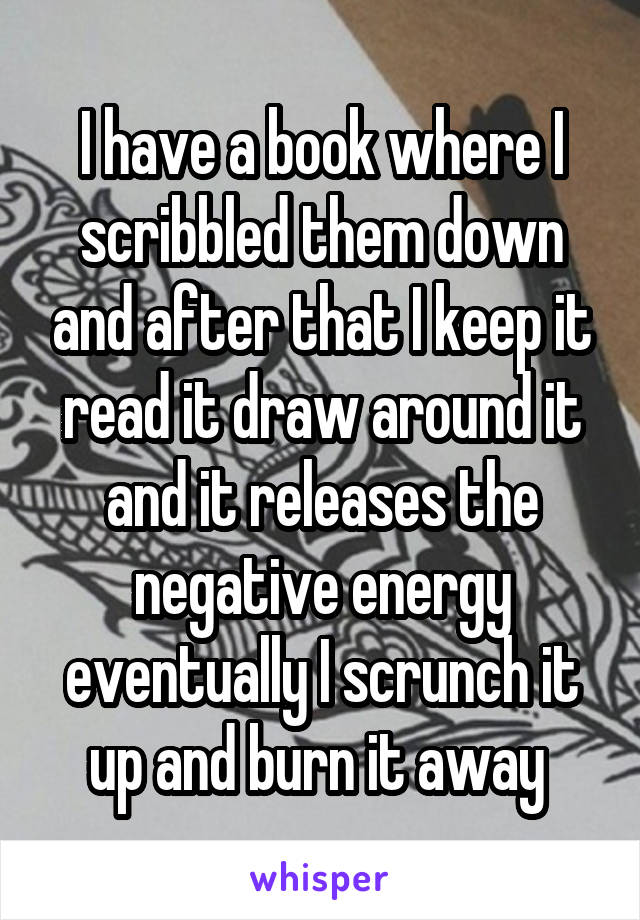 I have a book where I scribbled them down and after that I keep it read it draw around it and it releases the negative energy eventually I scrunch it up and burn it away 