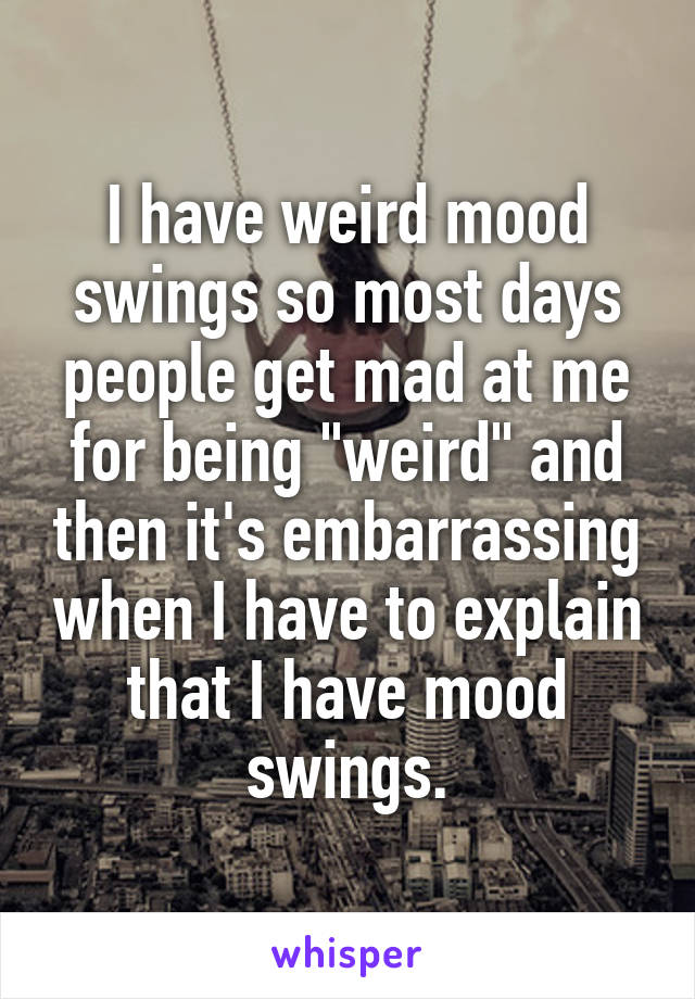 I have weird mood swings so most days people get mad at me for being "weird" and then it's embarrassing when I have to explain that I have mood swings.