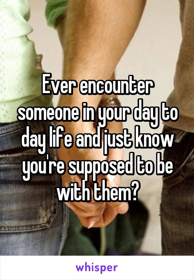 Ever encounter someone in your day to day life and just know you're supposed to be with them?