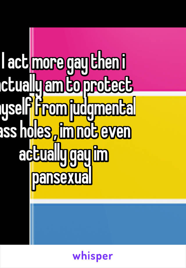 I act more gay then i actually am to protect myself from judgmental ass holes , im not even actually gay im pansexual 