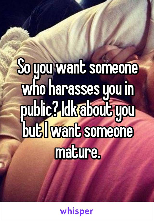 So you want someone who harasses you in public? Idk about you but I want someone mature.