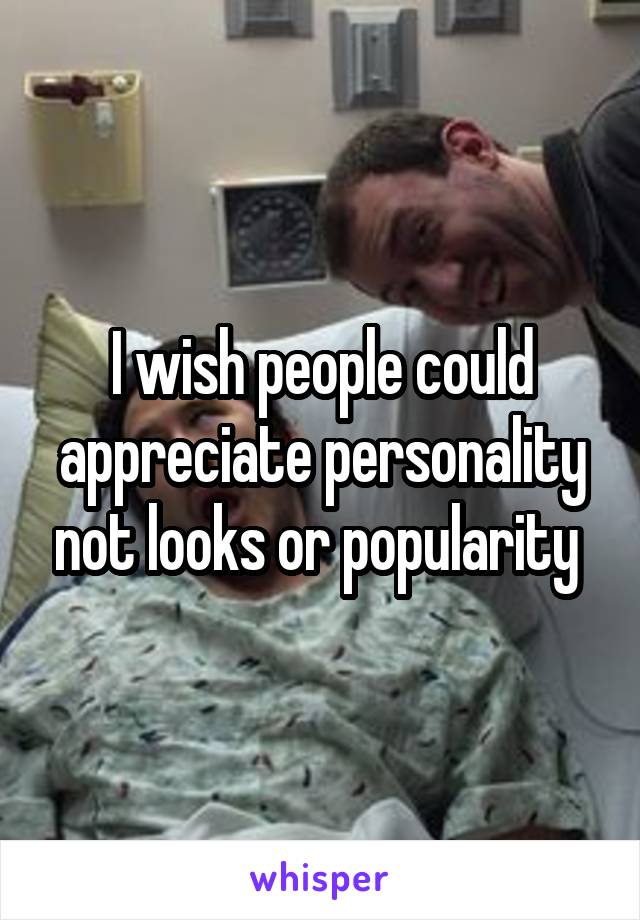I wish people could appreciate personality not looks or popularity 