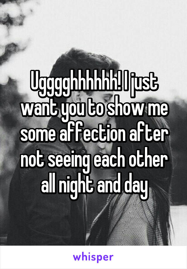 Ugggghhhhhh! I just want you to show me some affection after not seeing each other all night and day