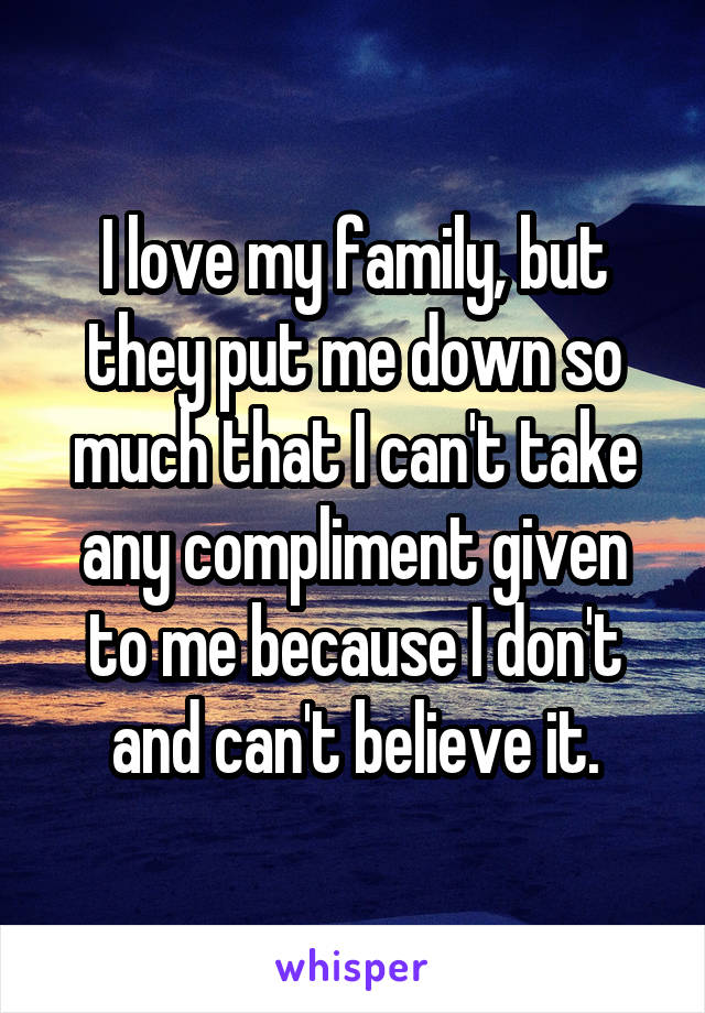 I love my family, but they put me down so much that I can't take any compliment given to me because I don't and can't believe it.
