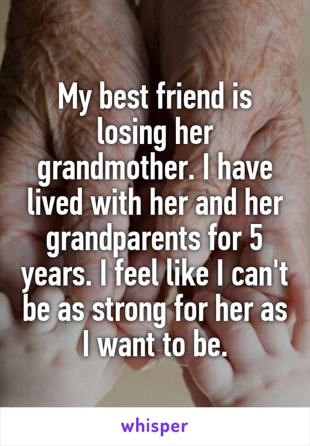 My best friend is losing her grandmother. I have lived with her and her grandparents for 5 years. I feel like I can't be as strong for her as I want to be.