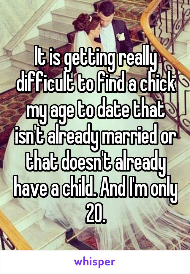 It is getting really difficult to find a chick my age to date that isn't already married or that doesn't already have a child. And I'm only 20.