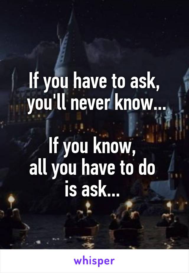 If you have to ask,
 you'll never know...

If you know, 
all you have to do 
is ask... 