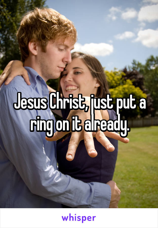 Jesus Christ, just put a ring on it already.