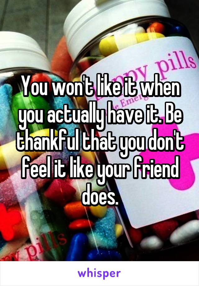 You won't like it when you actually have it. Be thankful that you don't feel it like your friend does.