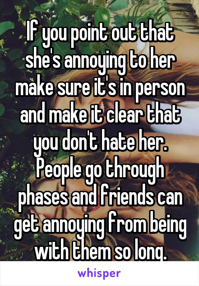 If you point out that she's annoying to her make sure it's in person and make it clear that you don't hate her. People go through phases and friends can get annoying from being with them so long.