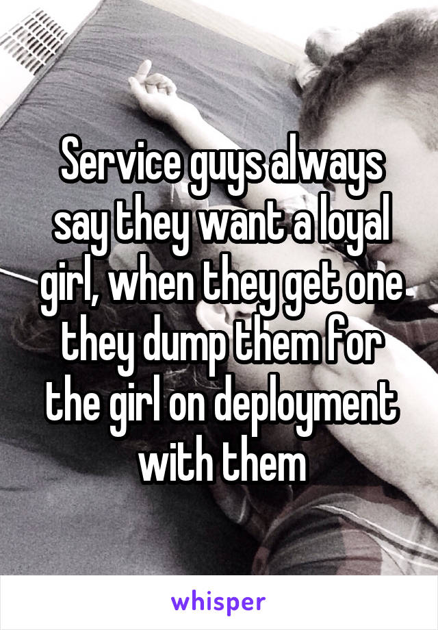 Service guys always say they want a loyal girl, when they get one they dump them for the girl on deployment with them