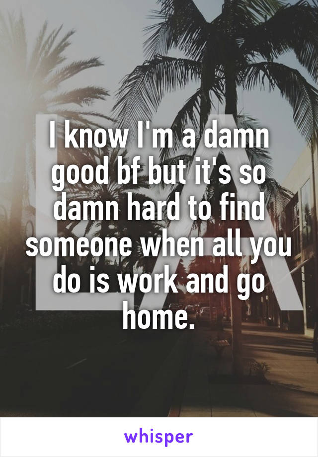 I know I'm a damn good bf but it's so damn hard to find someone when all you do is work and go home.