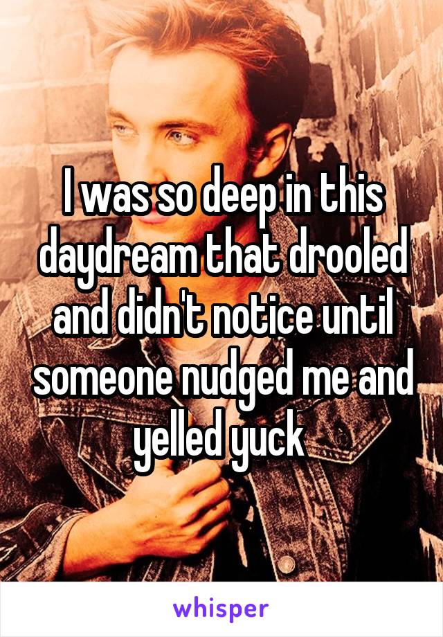 I was so deep in this daydream that drooled and didn't notice until someone nudged me and yelled yuck 