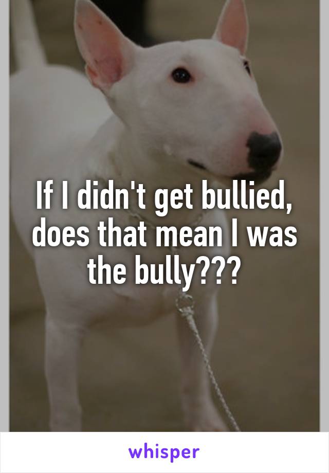 If I didn't get bullied, does that mean I was the bully???