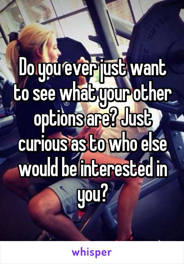 Do you ever just want to see what your other options are? Just curious as to who else would be interested in you?