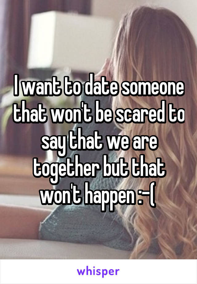I want to date someone that won't be scared to say that we are together but that won't happen :-( 