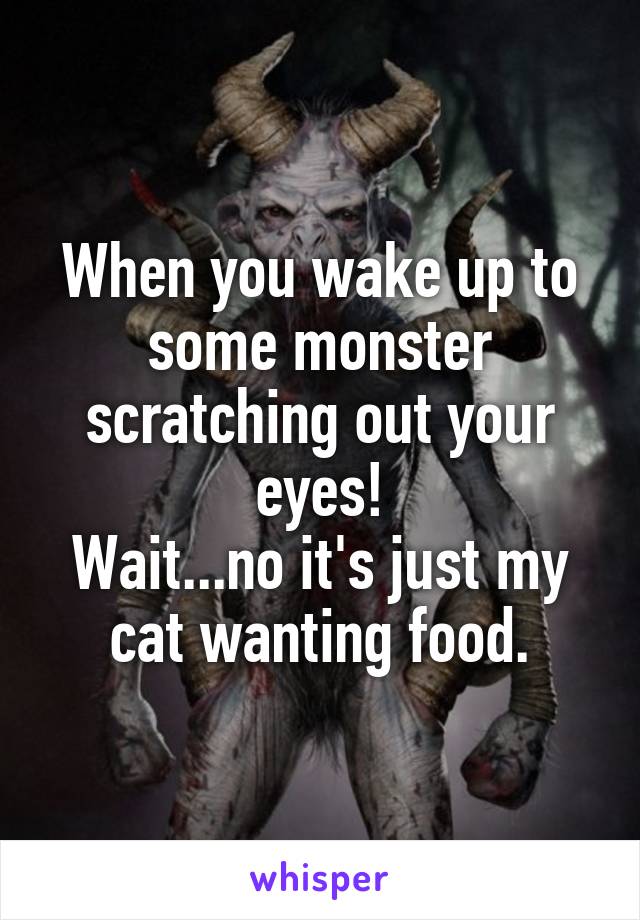 When you wake up to some monster scratching out your eyes!
Wait...no it's just my cat wanting food.
