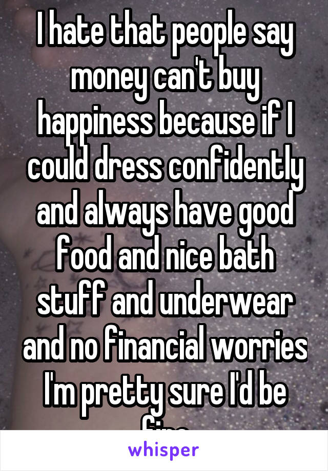 I hate that people say money can't buy happiness because if I could dress confidently and always have good food and nice bath stuff and underwear and no financial worries I'm pretty sure I'd be fine