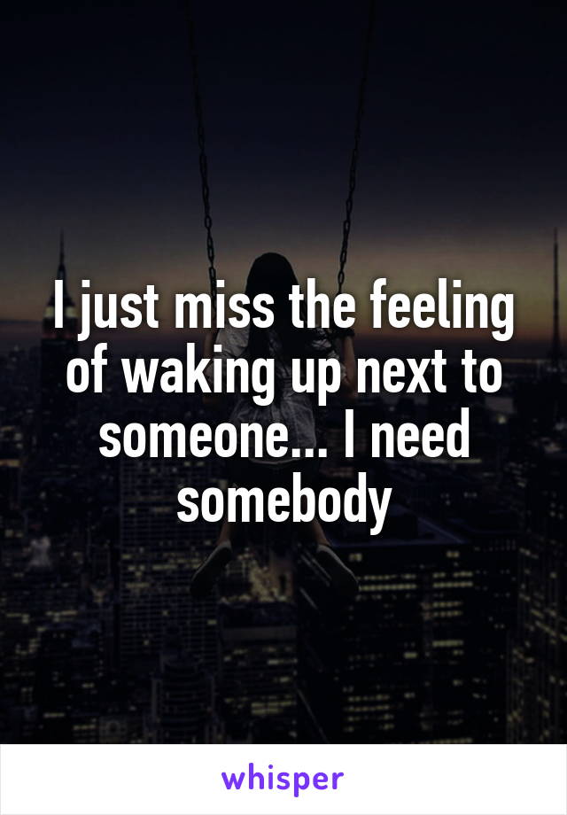 I just miss the feeling of waking up next to someone... I need somebody