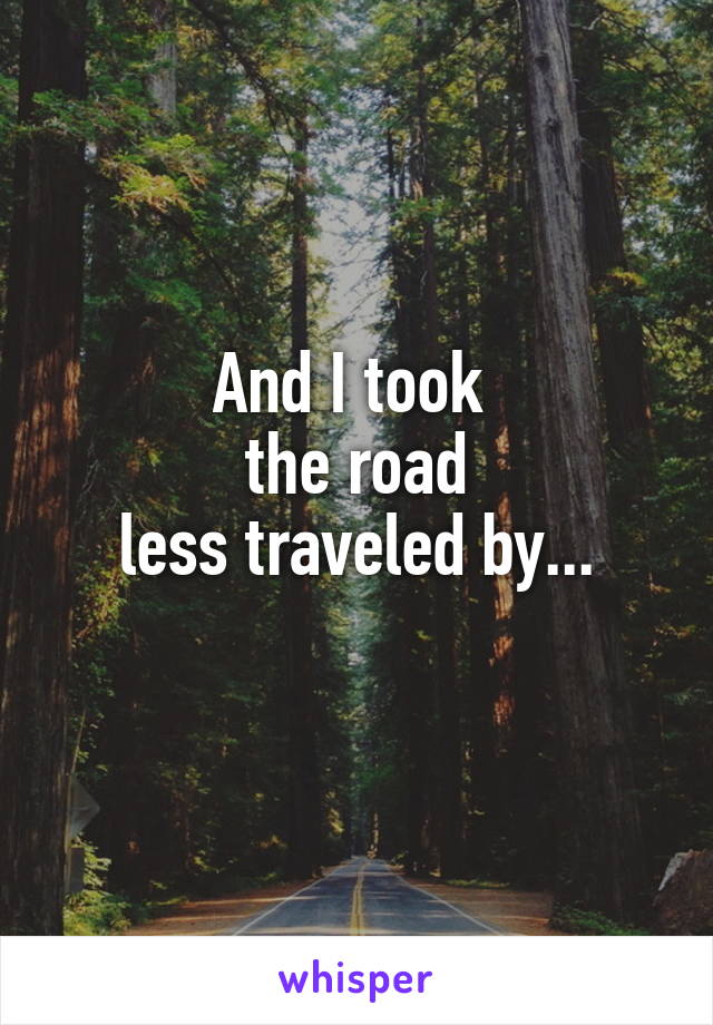 And I took 
the road
less traveled by...
