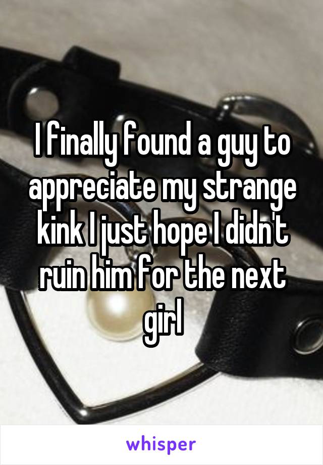 I finally found a guy to appreciate my strange kink I just hope I didn't ruin him for the next girl
