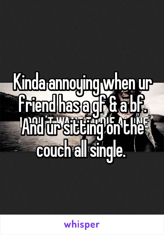 Kinda annoying when ur friend has a gf & a bf. And ur sitting on the couch all single. 