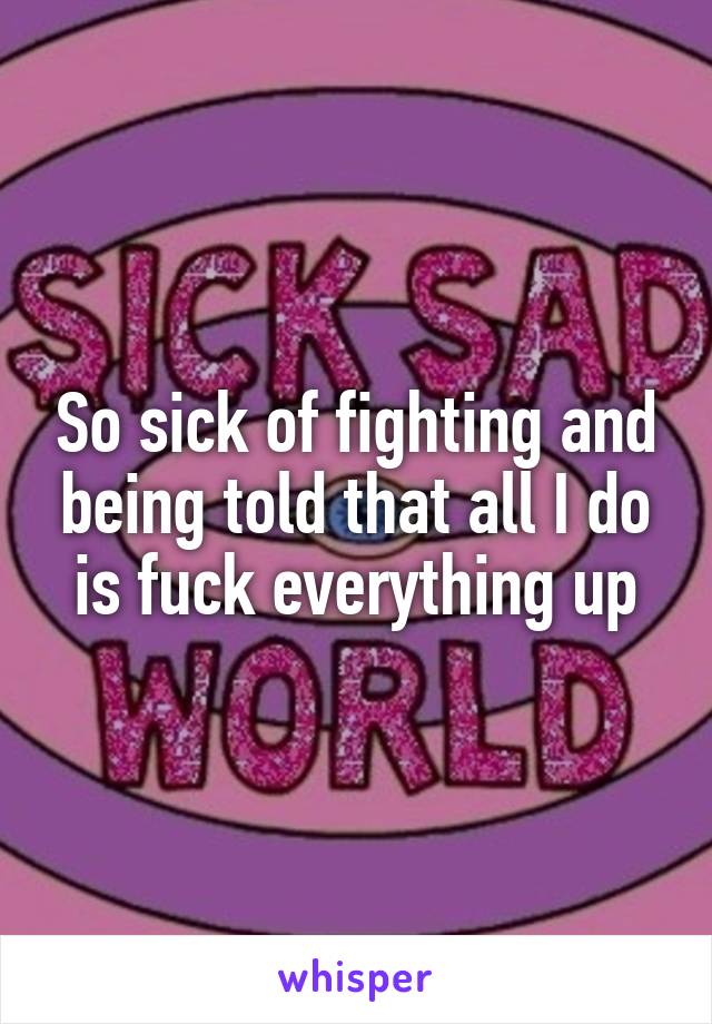 So sick of fighting and being told that all I do is fuck everything up