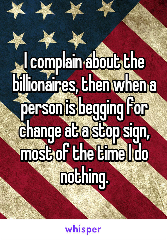 I complain about the billionaires, then when a person is begging for change at a stop sign, most of the time I do nothing.