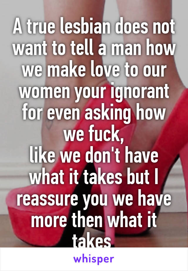 A true lesbian does not want to tell a man how we make love to our women your ignorant for even asking how we fuck,
like we don't have what it takes but I reassure you we have more then what it takes 