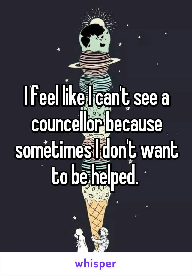 I feel like I can't see a councellor because sometimes I don't want to be helped. 