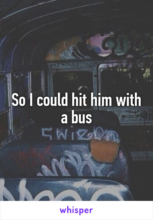 So I could hit him with a bus