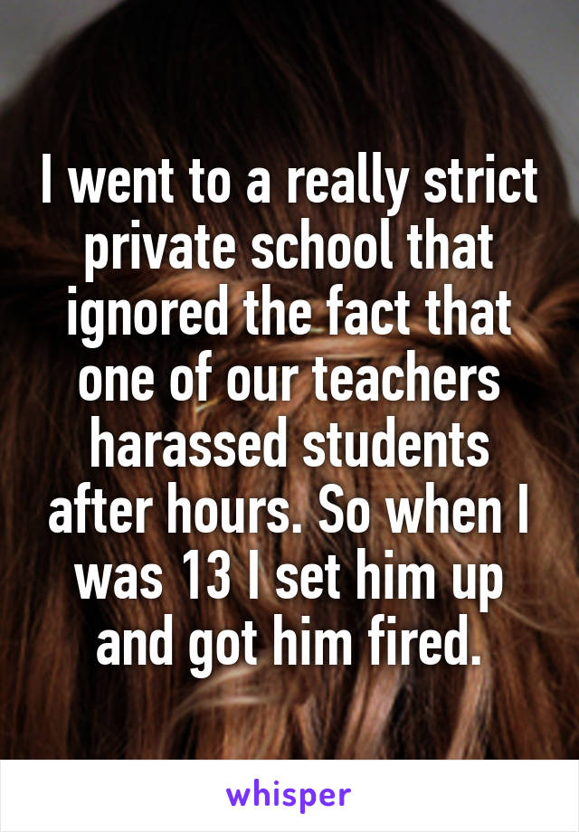 I went to a really strict private school that ignored the fact that one of our teachers harassed students after hours. So when I was 13 I set him up and got him fired.