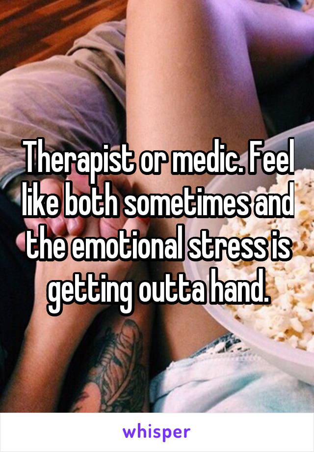 Therapist or medic. Feel like both sometimes and the emotional stress is getting outta hand.