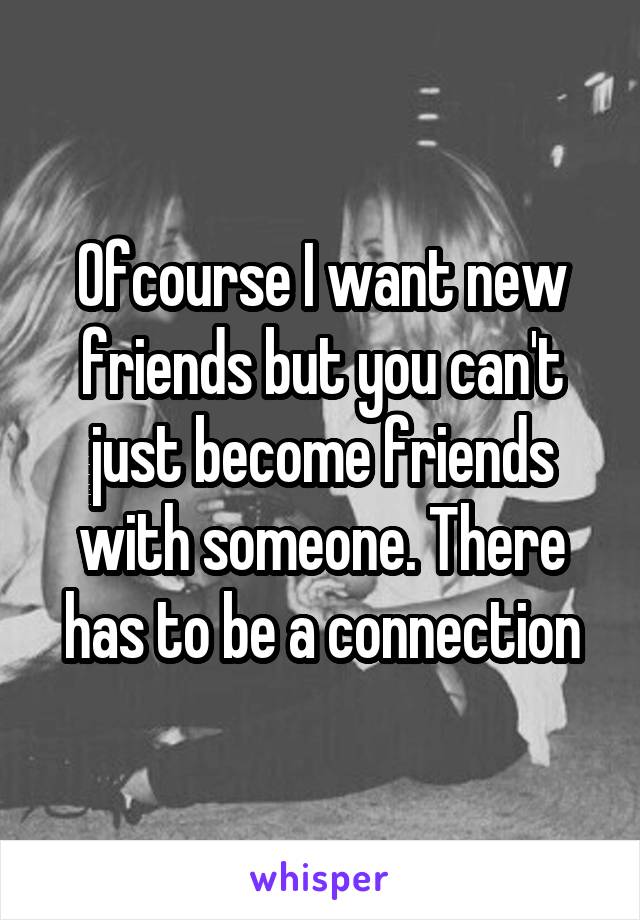 Ofcourse I want new friends but you can't just become friends with someone. There has to be a connection