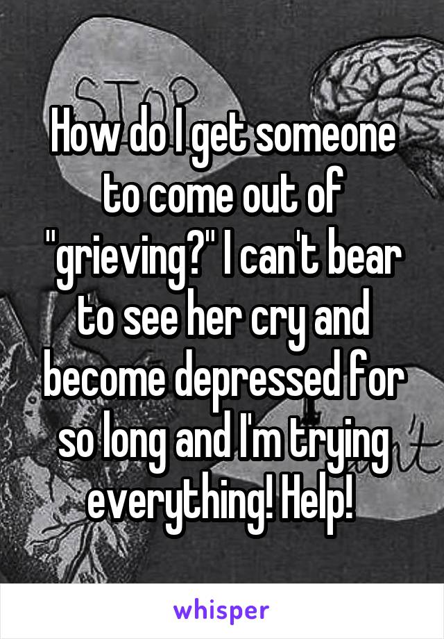 How do I get someone to come out of "grieving?" I can't bear to see her cry and become depressed for so long and I'm trying everything! Help! 