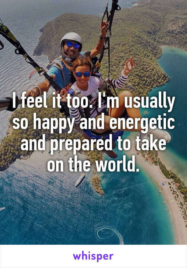 I feel it too. I'm usually so happy and energetic and prepared to take on the world.