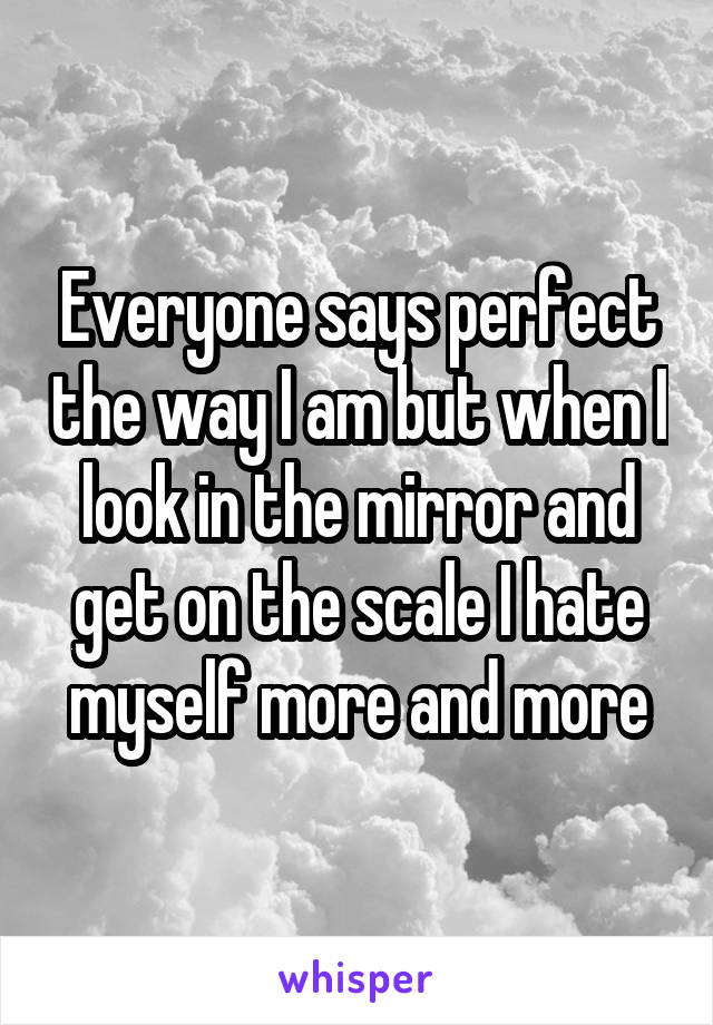 Everyone says perfect the way I am but when I look in the mirror and get on the scale I hate myself more and more