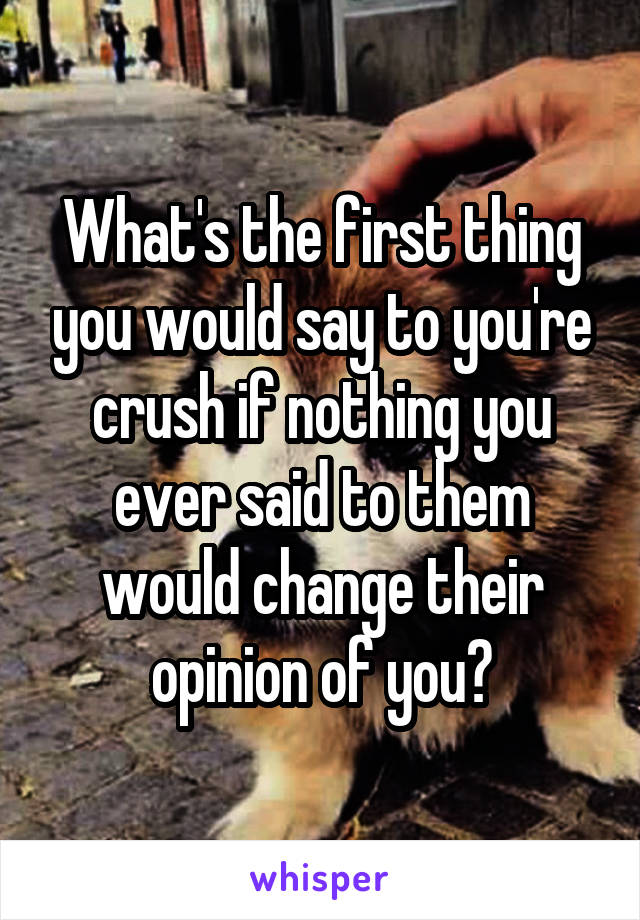 What's the first thing you would say to you're crush if nothing you ever said to them would change their opinion of you?