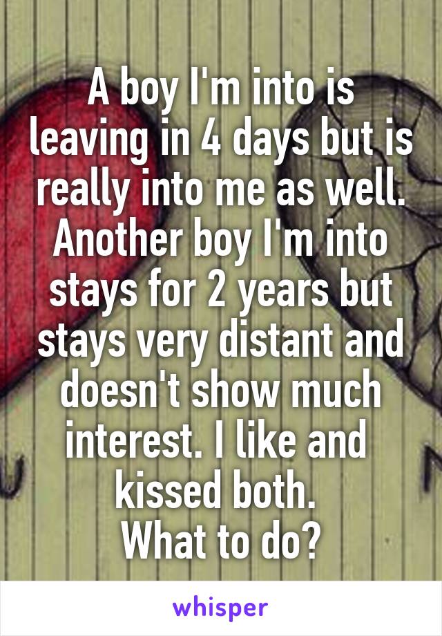A boy I'm into is leaving in 4 days but is really into me as well. Another boy I'm into stays for 2 years but stays very distant and doesn't show much interest. I like and 
kissed both. 
What to do?