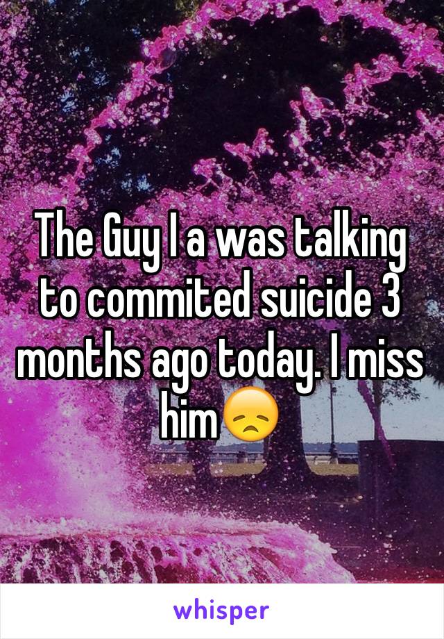 The Guy I a was talking to commited suicide 3 months ago today. I miss him😞