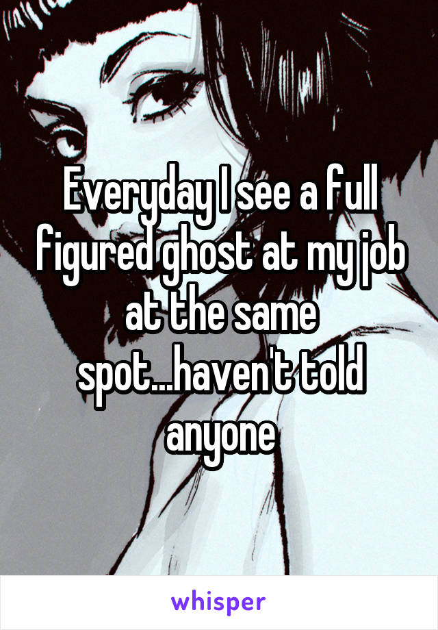 Everyday I see a full figured ghost at my job at the same spot...haven't told anyone