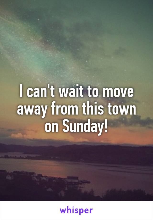 I can't wait to move away from this town on Sunday!