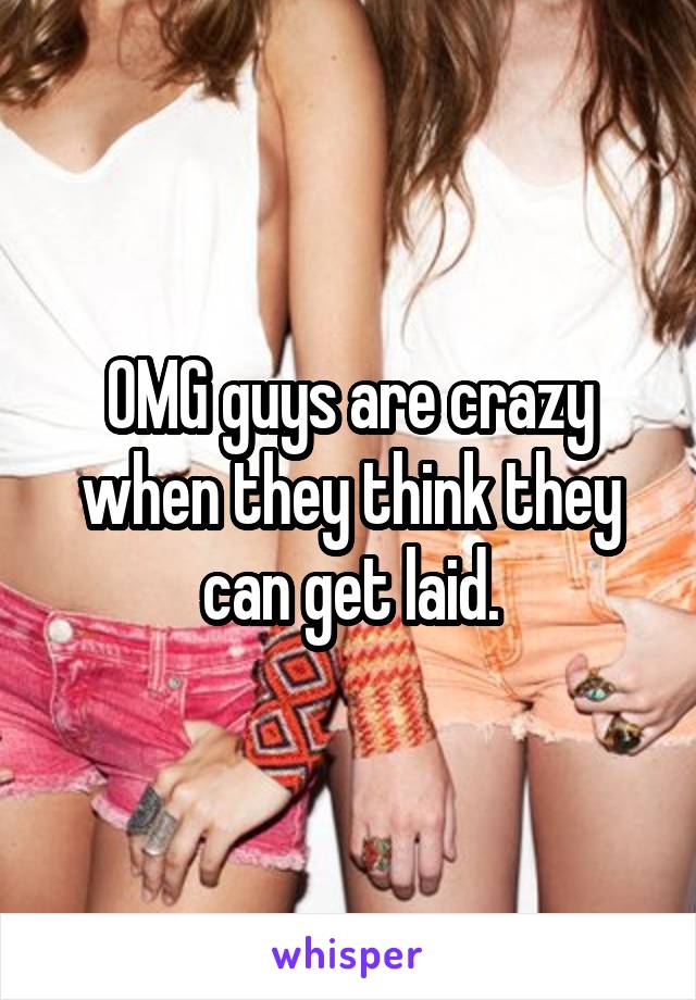 OMG guys are crazy when they think they can get laid.