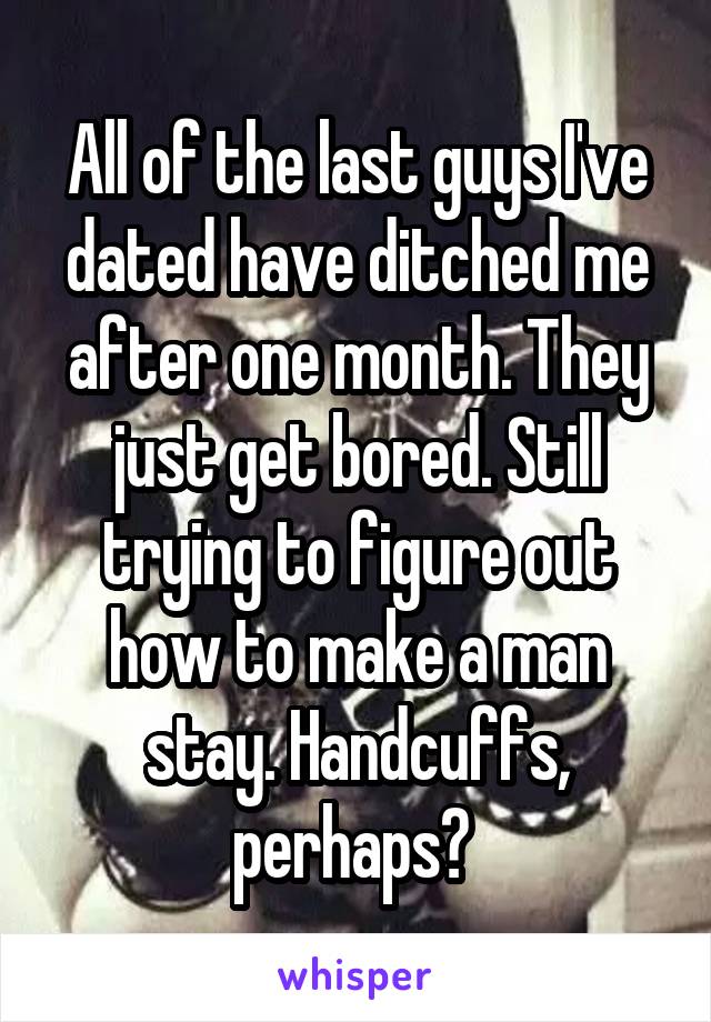 All of the last guys I've dated have ditched me after one month. They just get bored. Still trying to figure out how to make a man stay. Handcuffs, perhaps? 