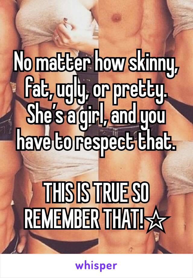 No matter how skinny, fat, ugly, or pretty. She’s a girl, and you have to respect that.

THIS IS TRUE SO REMEMBER THAT!☆