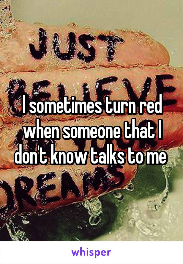 I sometimes turn red when someone that I don't know talks to me 