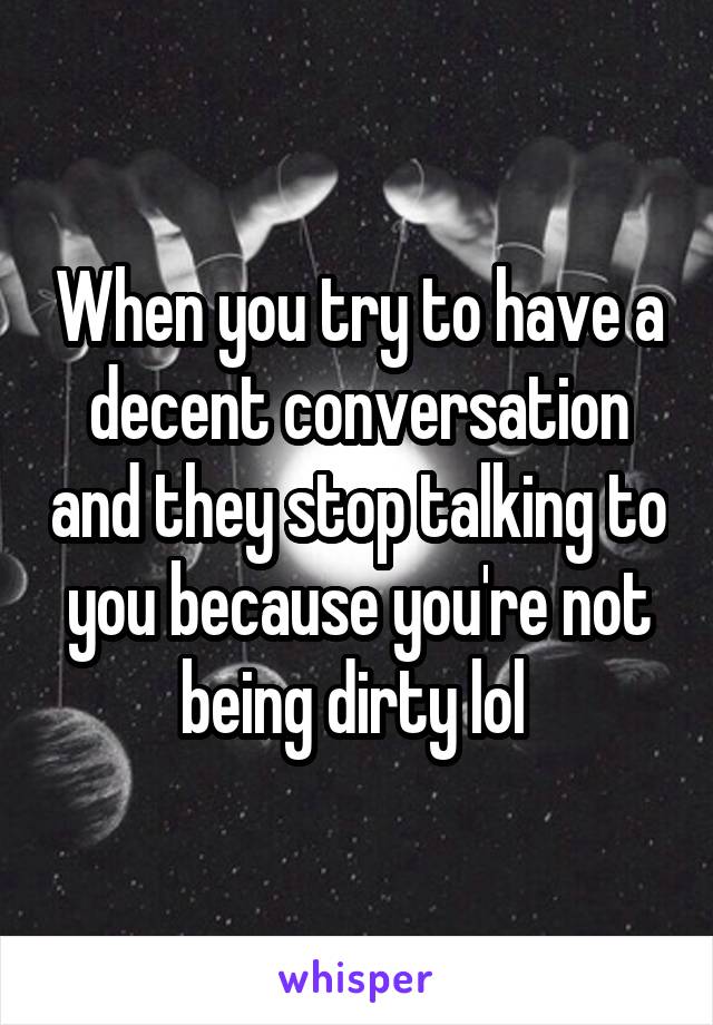 When you try to have a decent conversation and they stop talking to you because you're not being dirty lol 